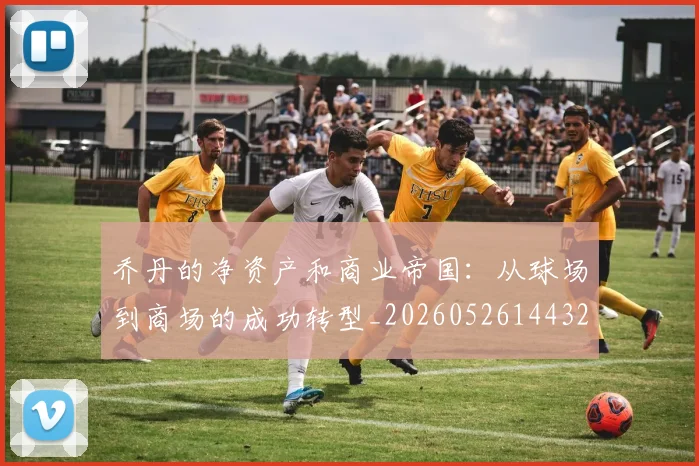 乔丹的净资产和商业帝国:从球场到商场的成功转型_20260526144325