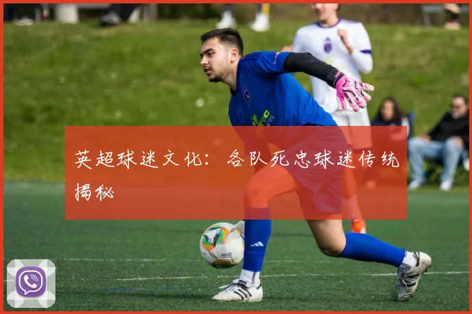 英超球迷文化:各队死忠球迷传统揭秘